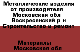 Металлические изделия от производителя - Московская обл., Воскресенский р-н Строительство и ремонт » Материалы   . Московская обл.